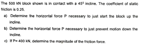 The 500 kN block shown is in contact with a 45° incline. The coefficient of static
friction is 0.25.
a) Determine the horizontal force P necessary to just start the block up the
incline.
b) Determine the horizontal force P necessary to just prevent motion down the
incline.
c) If P= 400 kN, determine the magnitude of the friction force.
