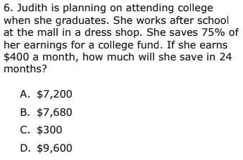 6. Judith is planning on attending college
when she graduates. She works after school
at the mall in a dress shop. She saves 75% of
her earnings for a college fund. If she earns
$400 a month, how much will she save in 24
months?
A. $7,200
B. $7,680
C. $300
D. $9,600
