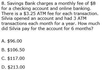 8. Savings Bank charges a monthly fee of $8
for a checking account and online banking.
There is a $3.25 ATM fee for each transaction.
Silvia opened an account and had 3 ATM
transactions each month for a year. How much
did Silvia pay for the account for 6 months?
A. $96.00
B. $106.50
C. $117.00
D. $213.00
