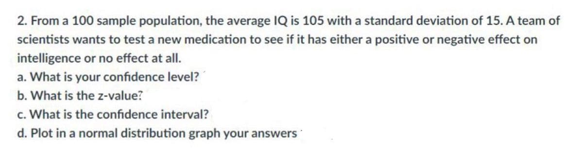 2. From a 100 sample population, the average IQ is 105 with a standard deviation of 15. A team of
scientists wants to test a new medication to see if it has either a positive or negative effect on
intelligence or no effect at all.
a. What is your confidence level?
b. What is the z-value?
c. What is the confidence interval?
d. Plot in a normal distribution graph your answers
