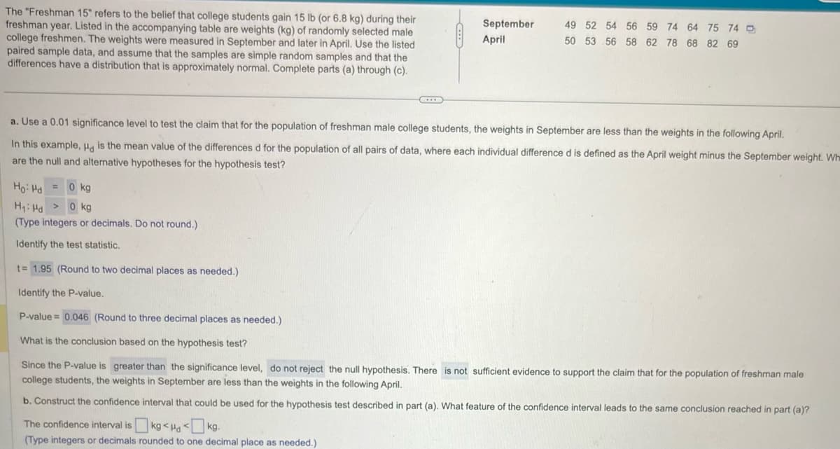 The "Freshman 15" refers to the belief that college students gain 15 lb (or 6.8 kg) during their
freshman year. Listed in the accompanying table are weights (kg) of randomly selected male
college freshmen. The weights were measured in September and later in April. Use the listed
paired sample data, and assume that the samples are simple random samples and that the
differences have a distribution that is approximately normal. Complete parts (a) through (c).
September
49 52 54 56 59 74 64 75 74
April
50 53 56 58 62 78 68 82 69
a. Use a 0.01 significance level to test the claim that for the population of freshman male college students, the weights in September are less than the weights in the following April.
In this example, Had is the mean value of the differences d for the population of all pairs of data, where each individual difference d is defined as the April weight minus the September weight. Whe
are the null and alternative hypotheses for the hypothesis test?
Ho Hd 0 kg
H₁ Hd >0 kg
(Type integers or decimals. Do not round.)
Identify the test statistic.
t=1.95 (Round to two decimal places as needed.)
Identify the P-value.
P-value=0.046 (Round to three decimal places as needed.)
What is the conclusion based on the hypothesis test?
Since the P-value is greater than the significance level, do not reject the null hypothesis. There is not sufficient evidence to support the claim that for the population of freshman male
college students, the weights in September are less than the weights in the following April.
b. Construct the confidence interval that could be used for the hypothesis test described in part (a). What feature of the confidence interval leads to the same conclusion reached in part (a)?
The confidence interval is kg <H<kg.
(Type integers or decimals rounded to one decimal place as needed.)
