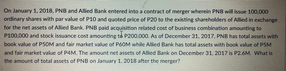 On January 1, 2018, PNB and Allied Bank entered into a contract of merger wherein PNB will issue 100,000
ordinary shares with par value of P10 and quoted price of P20 to the existing shareholders of Allied in exchange
for the net assets of Allied Bank. PNB paid acquisition related cost of business combination amounting to
P100,000 and stock issuance cost amounting to P200,000. As of December 31, 2017, PNB has total assets with
book value of P50M and fair market value of P60M while Allied Bank has total assets with book value of P5M
and fair market value of P4M. The amount net assets of AlIlied Bank on December 31, 2017 is P2.6M. What is
the amount of total assets of PNB on January 1, 2018 after the merger?
