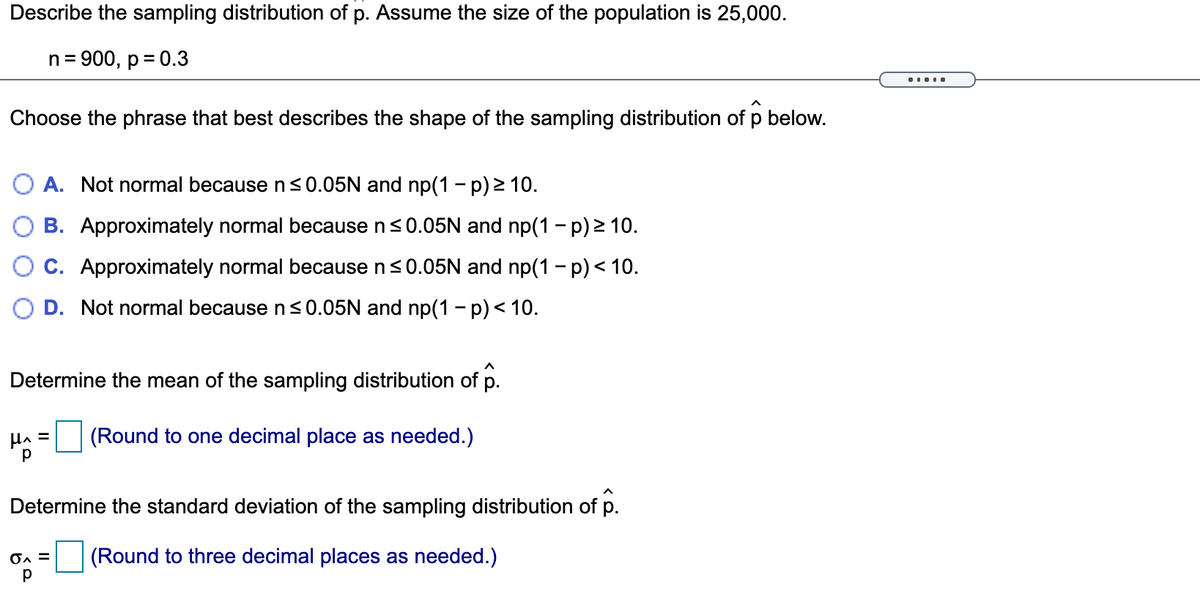 Describe the sampling distribution of p. Assume the size of the population is 25,000.
n = 900, p = 0.3
%3D
.....
Choose the phrase that best describes the shape of the sampling distribution of p below.
A. Not normal because ns0.05N and np(1 - p) 2 10.
B. Approximately normal because ns0.05N and np(1 - p) 2 10.
C. Approximately normal because n<0.05N and np(1 - p) < 10.
O D. Not normal because n <0.05N and np(1 - p)< 10.
Determine the mean of the sampling distribution of p.
HA =
(Round to one decimal place as needed.)
Determine the standard deviation of the sampling distribution of p.
On =
(Round to three decimal places as needed.)
