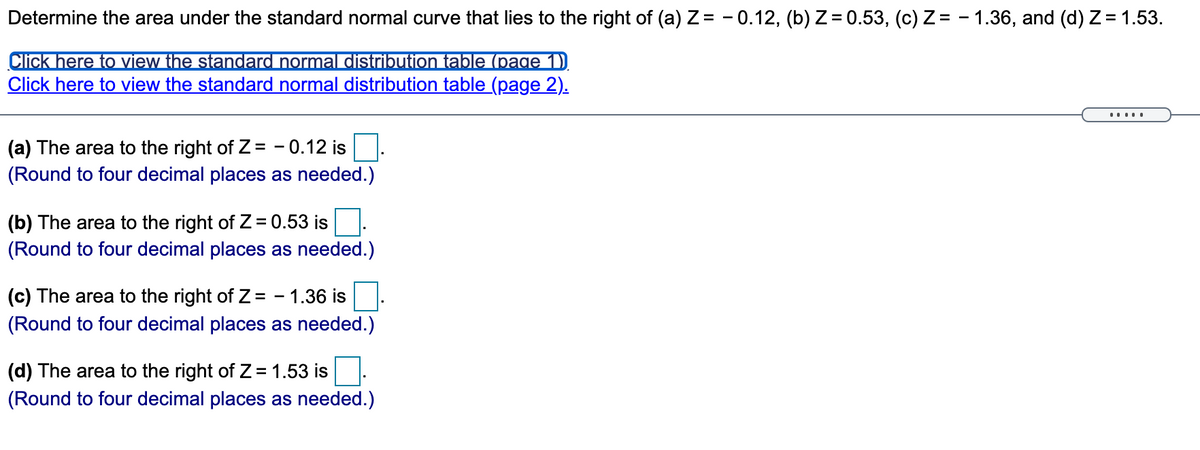 Determine the area under the standard normal curve that lies to the right of (a) Z = - 0.12, (b) Z = 0.53, (c) Z= - 1.36, and (d) Z = 1.53.
Click here to view the standard normal distriibution table (page 1)
Click here to view the standard normal distribution table (page 2).
.....
(a) The area to the right of Z= - 0.12 is
(Round to four decimal places as needed.)
(b) The area to the right of Z = 0.53 is
(Round to four decimal places as needed.)
(c) The area to the right of Z = - 1.36 is
%3D
(Round to four decimal places as needed.)
(d) The area to the right of Z = 1.53 is
(Round to four decimal places as needed.)
