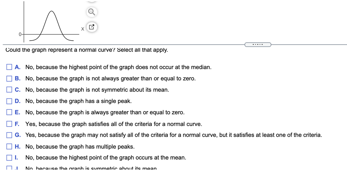 0-
.....
Could the graph represent a normal curve? Select all that apply.
A. No, because the highest point of the graph does not occur at the median.
B. No, because the graph is not always greater than or equal to zero.
O c. No, because the graph is not symmetric about its mean.
D. No, because the graph has a single peak.
E. No, because the graph is always greater than or equal to zero.
F. Yes, because the graph satisfies all of the criteria for a normal curve.
G. Yes, because the graph may not satisfy all of the criteria for a normal curve, but it satisfies at least one of the criteria.
H. No, because the graph has multiple peaks.
No, because the highest point of the graph occurs at the mean.
No because the aranh is svmmetric about its mean
