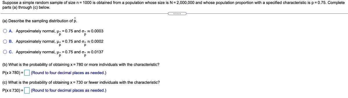 Suppose a simple random sample of size n= 1000 is obtained from a population whose size is N= 2,000,000 and whose population proportion with a specified characteristic is p = 0.75. Complete
parts (a) through (c) below.
(a) Describe the sampling distribution of p.
O A. Approximately normal, pn = 0.75 and o. 0.0003
O B. Approximately normal, pa = 0.75 and on 0.0002
%D
O C. Approximately normal, p = 0.75 and o. 0.0137
(b) What is the probability of obtaining x = 780 or more individuals with the characteristic?
P(x2 780) = (Round to four decimal places as needed.)
(c) What is the probability of obtaining x = 730 or fewer individuals with the characteristic?
P(x<730) = (Round to four decimal places as needed.)
