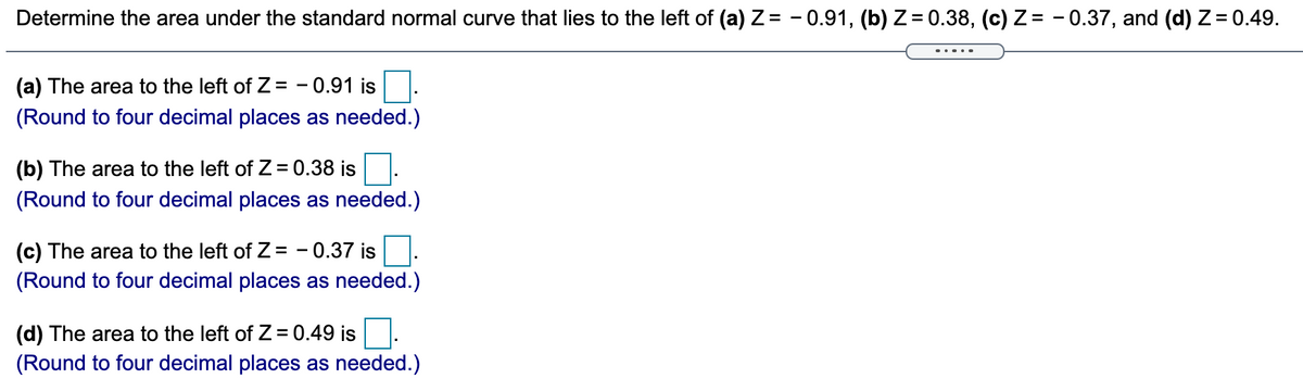 Determine the area under the standard normal curve that lies to the left of (a) Z= - 0.91, (b) Z= 0.38, (c) Z = - 0.37, and (d) Z= 0.49.
(a) The area to the left of Z= - 0.91 is
(Round to four decimal places as needed.)
(b) The area to the left of Z= 0.38 is
(Round to four decimal places as needed.)
(c) The area to the left of Z= - 0.37 is
(Round to four decimal places as needed.)
(d) The area to the left of Z= 0.49 is.
(Round to four decimal places as needed.)
