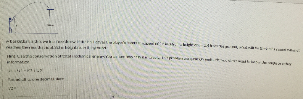 3.0 m
A basketball is thrown in a free throw. If the ball leaves the player's hands at a speed of 4.8 m/s from a height of d = 2.4 from the ground, what will be the ball's speed when it
reaches the ring that is at 3.0 m height from the ground?
Hint: Use the conservation of total mechanical energy. You can see how easy it is to solve this problem using energy methods; you don't need to know the angle or other
information.
K1 + U1= K2 + U2
Round off to one decimal place
v2 =
4