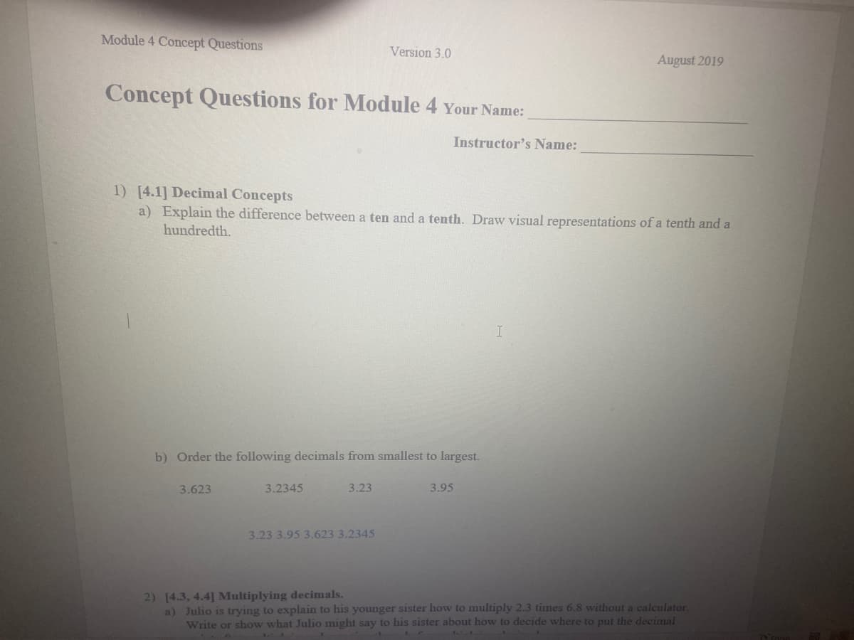 Module 4 Concept Questions
Version 3.0
August 2019
Concept Questions for Module 4 Your Name:
Instructor's Name:
1) [4.1] Decimal Concepts
a) Explain the difference between a ten and a tenth. Draw visual representations of a tenth and a
hundredth.
b) Order the following decimals from smallest to largest.
3.623
3.2345
3.23
3.95
3.23 3.95 3.623 3.2345
2) [4.3, 4.4] Multiplying decimals.
a) Julio is trying to explain to his younger sister how to multiply 2.3 times 6.8 without a calculator.
Write or show what Julio might say to his sister about how to decide where to put the decimal
