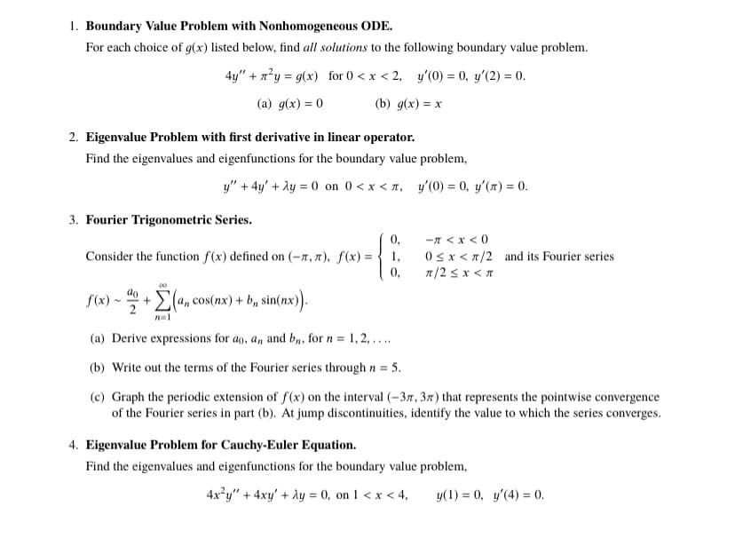 1. Boundary Value Problem with Nonhomogeneous ODE.
For each choice of g(x) listed below, find all solutions to the following boundary value problem.
4y" + x°y = g(x) for 0 < x < 2, y'(0) = 0, y'(2) = 0.
(а) д(x) %3D0
(b) д(x) %3D х
2. Eigenvalue Problem with first derivative in linear operator.
Find the eigenvalues and eigenfunctions for the boundary value problem,
y" + 4y' + ly = 0 on 0 < x < 1, y'(0) = 0, y'(7) = 0.
3. Fourier Trigonometric Series.
-n <x < 0
0sx < 7/2 and its Fourier series
n/2 s x <n
0,
Consider the function f(x) defined on (-7, 7), f(x) ={ 1,
0,
f(x) ~
(a, cos(nx) + b, sin(nx)).
(a) Derive expressions for ao, an and bn, for n = 1,2, ....
(b) Write out the terms of the Fourier series through n =
= 5.
(c) Graph the periodic extension of f(x) on the interval (-37, 37) that represents the pointwise convergence
of the Fourier series in part (b). At jump discontinuities, identify the value to which the series converges.
4. Eigenvalue Problem for Cauchy-Euler Equation.
Find the eigenvalues and eigenfunctions for the boundary value problem,
4x²y" + 4xy' + Ay = 0, on 1 < x < 4,
y(1) = 0, y'(4) = 0.
