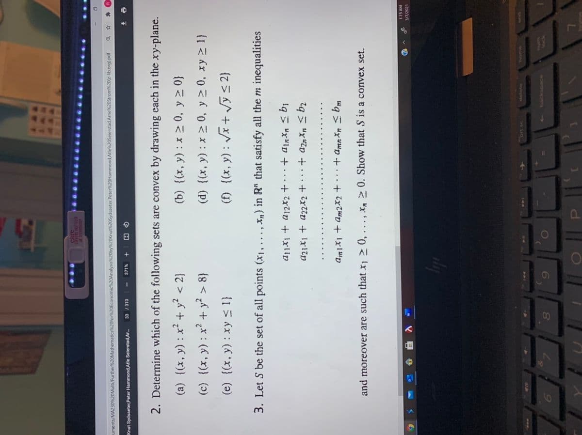 care
SULVENS INSTITUTE
uments/MA230%620Multi/Further%20Mathematics%20for%20Economic%20Analysis%20by%20Knut%20Sydsaeter,Peter%20Hammond, Atle%20Seierstad Arne%20Strom%20(z-lib.org).pdf
Knut Sydsaeter,Peter Hammond,Atle Selerstad,Ar.
33 / 310
2. Determine which of the following sets are convex by drawing each in the xy-plane.
(a) {(x,y):x² + y? < 2}
(c) {(x, y): x² + y?
(b) {(x, y) : x > 0, y > 0}
(d) {(x, y) : x > 0, y > 0, xy > 1}
{8 <
(e) {(x, y): xy < 1}
(f) {(x, y) : Jx + vý s 2}
3. Let S be the set of all points (x1,...
, xn) in R" that satisfy all the m inequalities
A2¡X1 + a22x2 + · · ·+ az Xn < bz
Am1X1 + am2x2 + · + amn Xn < bm
and moreover are such that x, 2 0, . .., Xn 0. Show that S is a convex set.
1:15 AM
3/7/2021
1ock
6.
