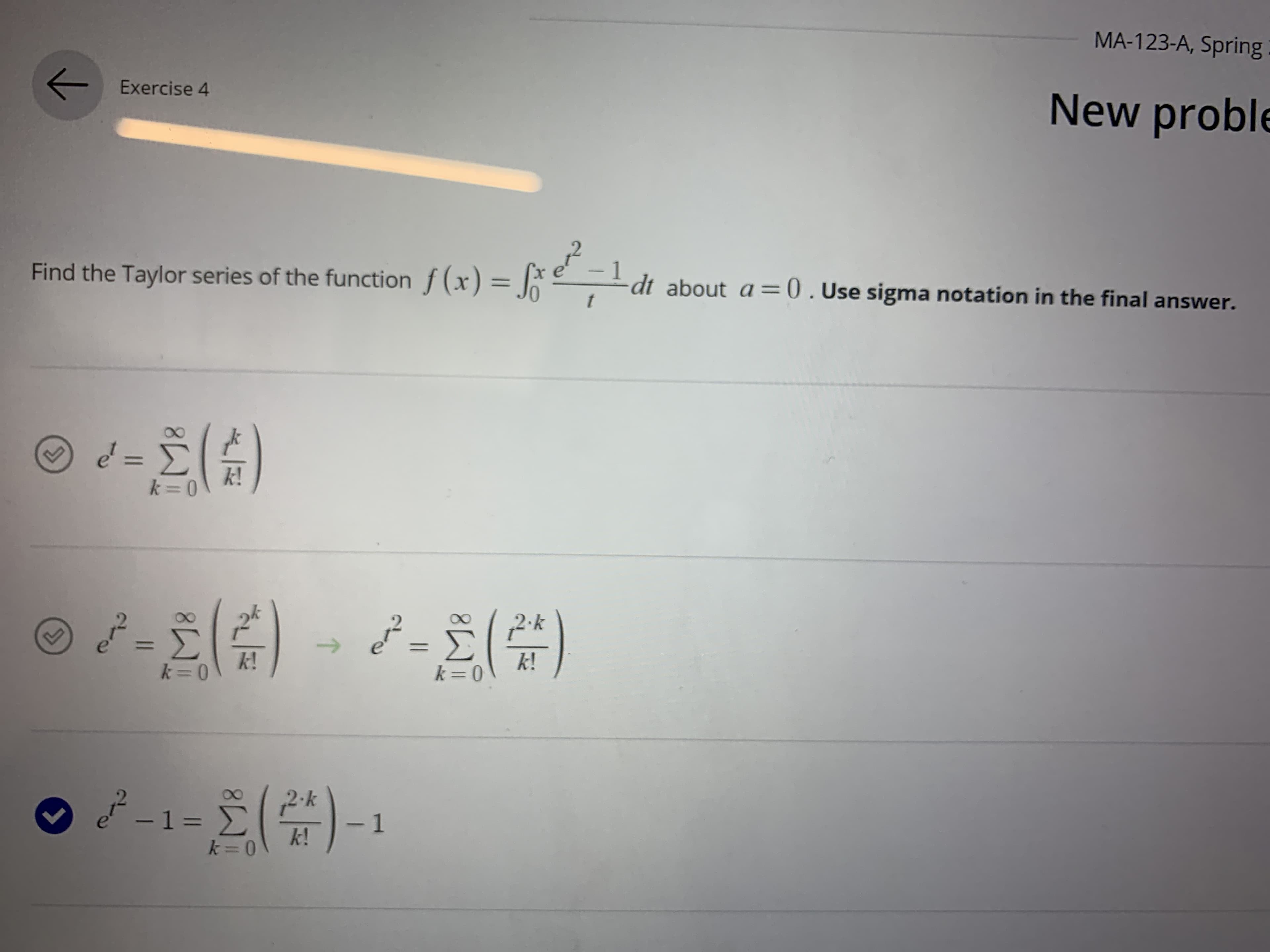 MA-123-A, Spring
Exercise 4
New proble
Find the Taylor series of the function f (x) = |ke
-1
dt about a =0.Use sigma notation in the final answer.
t
%3D
%3D
k!
2.k
->
k!
k!
2-k
-13=
%D
k!
