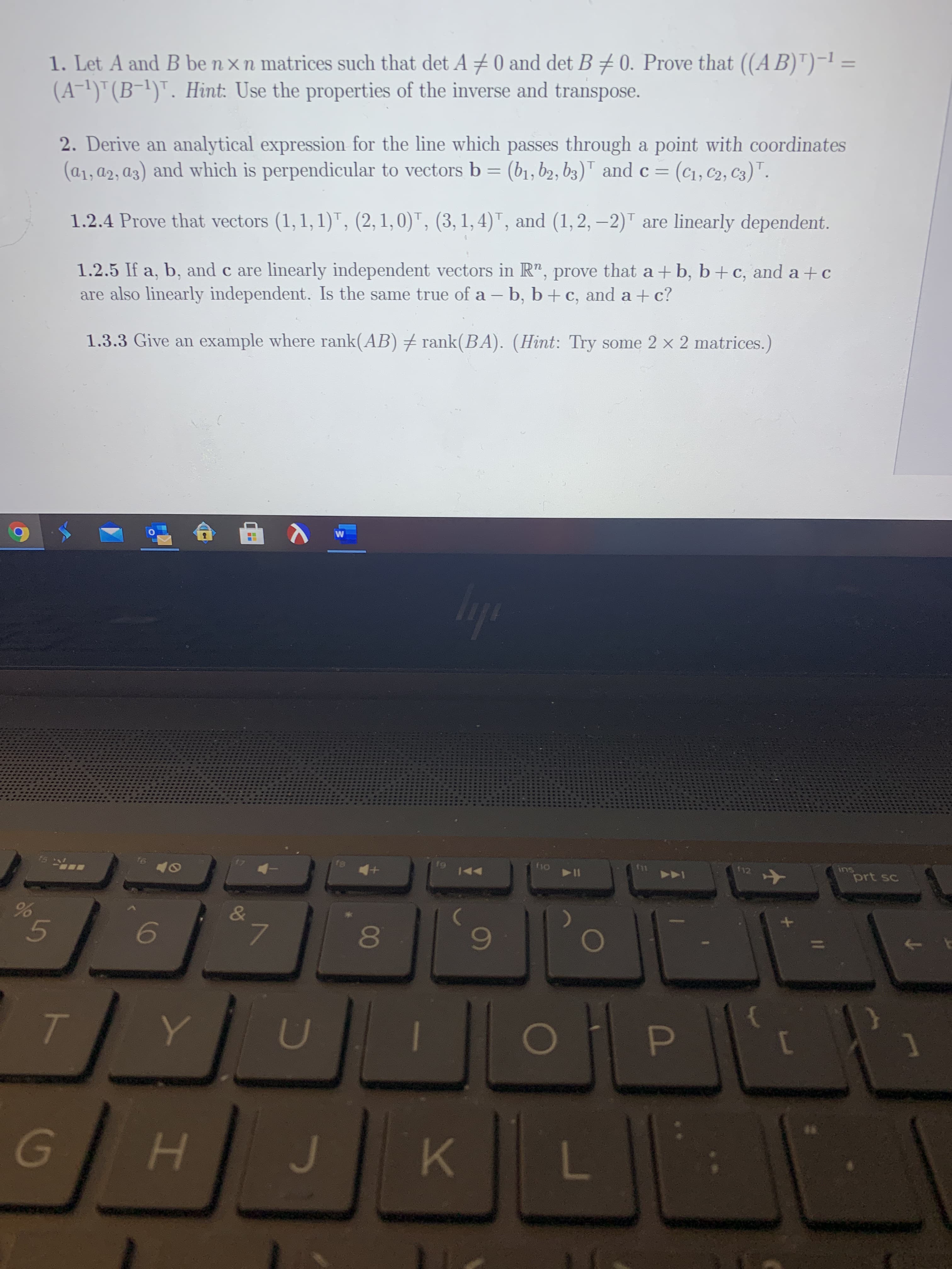 1. Let A and B be n xn matrices such that det A ±0 and det B 70. Prove that ((AB)")-1 =
(A-1)"(B-1)". Hint: Use the properties of the inverse and transpose.
2. Derive an analytical expression for the line which passes through a point with coordinates
(a1, a2, a3) and which is perpendicular to vectors b = (b1, b2, b3)" and c = (c1, c2, C3)".
%3D
1.2.4 Prove that vectors (1, 1, 1)", (2, 1,0)", (3, 1, 4)", and (1,2, –2)" are linearly dependent.
1.2.5 If a, b, and c are linearly independent vectors in R", prove that a + b, b+c, and a+c
are also linearly independent. Is the same true of a – b, b+ c, and a + c?
1.3.3 Give an example where rank(AB) + rank(BA). (Hint: Try some 2 x 2 matrices.)
