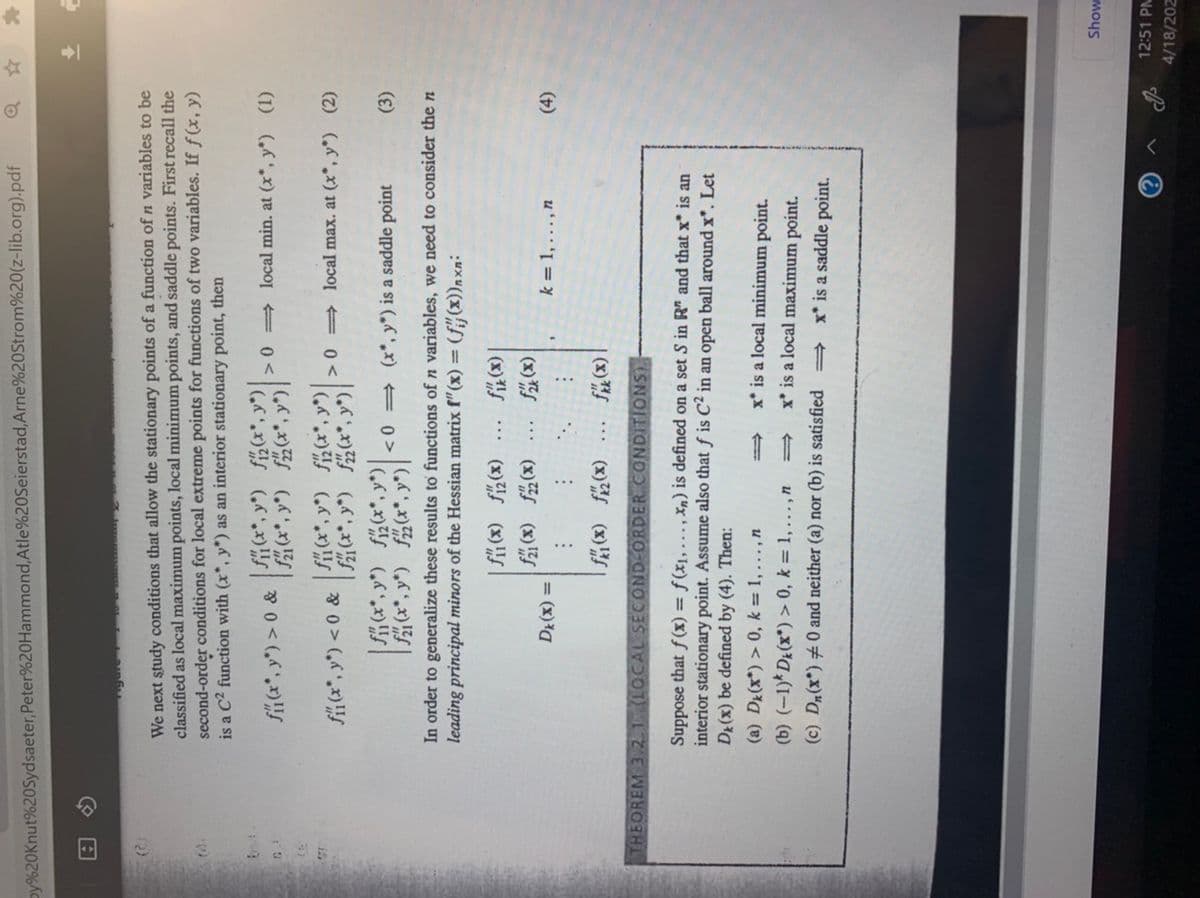 oy%20Knut%20Sydsaeter,Peter%20Hammond,Atle%20Seierstad, Arne%20Strom%20(z-lib.org).pdf
We next study conditions that allow the stationary points of a function of n variables to be
classified as local maximum points, local minimum points, and saddle points. First recall the
second-order conditions for local extreme points for functions of two variables. If f (x, y)
is a C2 function with (x*, y*) as an interior stationary point, then
12)
| SH(**, y*) f**, y*)|
| *, y°) f*, y" |
fi(*, y") > 0 &
>0 = local min. at (x*, y*) (1)
| K**, y") f(**, y") |
|f(**, y) f*, y*) |
| S(**, y") fi(**, y*) |
|**, y*) f**, y") |
>0 = local max. at (x*, y*) (2)
<0 = (x*, y*) is a saddle point
(3)
In order to generalize these results to functions of n variables, we need to consider the n
leading principal minors of the Hessian matrix f"(x) = (f#(x))nxn:
(x)f (x) f
(x) (x) S
(x) f
(x)
k = 1,..., n
= (x)a
(t)
(x) S
THEOREM 3 2.1 (LOCAL SECOND-ORDER CONDITIONS).
(x)l (x)
Suppose that f (x) = ƒ(x1, .., Xn) is defined on a set S in R" and that x* is an
interior stationary point. Assume also that f is C² in an open ball around x*. Let
Dr(x) be defined by (4). Then:
(a) Dr(x*) > 0, k = 1,...,n
x* is a local minimum point.
(b) (-1)* DE(x*) > 0, k = 1,..., n
x* is a local maximum point.
(c) Dn(x*) #0 and neither (a) nor (b) is satisfied
x* is a saddle point.
Show
12:51 PM
4/18/202
