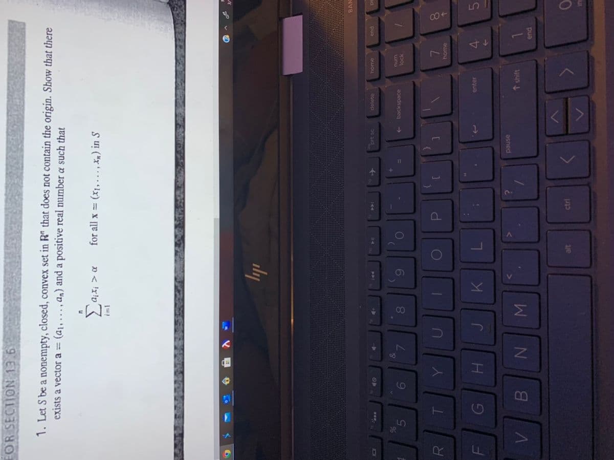 す、
FOR SECTION 13.6
1. Let S be a nonempty, closed, convex set in R" that does not contain the origin. Show that there
exists a vector a = (a1, ... , an) and a positive real number a such that
20
20 < 'x!p
for all x (x1, ..., Xn) in S
ily
BAN
end
home
delete
prt sc
144
unu
lock
S..
Or
backspace
6
0O
8.
8.
home
enter
4.
asned
↑ shift
pua
3re
