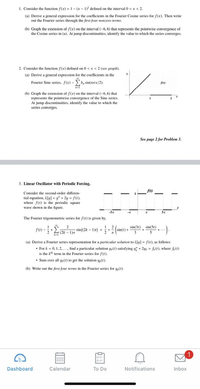 1. Consider the function f(x) =1- (x - 1)? defined on the interval 0 < x < 2.
(a) Derive a general expression for the coefficients in the Fourier Cosine series for f(x). Then write
out the Fourier series through the first four nonzero terms.
(b) Graph the extension of f(x) on the interval (-6, 6) that represents the pointwise convergence of
the Cosine series in (a). At jump discontinuities, identify the value to which the series converges.
2. Consider the function f(x) defined on 0 < x < 2 (see graph).
(a) Derive a general expression for the coefficients in the
Fourier Sine series, f(x) - b, sin(nax/2).
(b) Graph the extension of f(x) on the interval (-6, 6) that
represents the pointwise convergence of the Sine series.
At jump discontinuities, identify the value to which the
series converges.
See page 2 for Problem 3.
3. Linear Oscillator with Periodic Forcing.
Consider the second-order differen-
-
-
tial equation, L[y] = y" + 2y = f(t),
where f(t) is the periodic square
wave shown in the figure.
-3x
3x
The Fourier trigonometric series for f(t) is given by,
sin(3t), sin(5t)
fC) -+E sin(2k – 1)) = + (sin() +
+= sin(t) +
3
f(t)
5
(a) Derive a Fourier series representation for a particular solution to L[y] = f(t), as follows:
• For k = 0, 1,2,.., find a particular solution y(t) satisfying y" + 2yk = fi(t), where fa(t)
is the kth term in the Fourier series for f(t).
• Sum over all yk(t) to get the solution yp(t).
(b) Write out the first four terms in the Fourier series for yp(t).
Dashboard
Calendar
To Do
Notifications
Inbox
