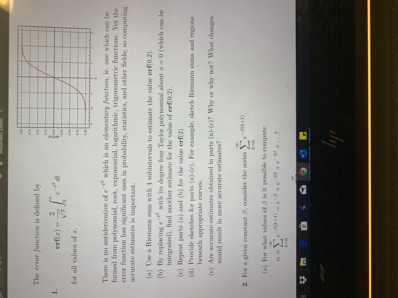 WO07 20PJONY
0.75
The error function is defined by
0.50
0.25
1.
%3D
sTo-
for all values of c.
001-
There is no antiderivative of e-t which is an elementary function, ie. one which can be
formed from polynomial, root, exponential, logarithmic, trigonometric functions. Yet the
error function has significant uses in probability, statistics, and other fields; so computing
accurate estimates is important.
(a) Use a Riemann sum with 4 subintervals to estimate the value erf(0.2).
(b) By replacing e-t²
integrated), find another estimate for the value of erf(0.2).
with its degree four Taylor polynomial about a = 0 (which can be
(c) Repeat parts (a) and (b) for the value erf(2)
(d) Provide sketches for parts (a)-(c). For example, sketch Riemann sums and regions
beneath appropriate curves.
(e) Are accurate estimates obtained in parts (a)-(c)? Why or why not? What changes
would result in more accurate estimates?
2. For a givem constant B, consider the series e B(k+1).
0=Y
(a) For what values of B is it possible to compute
-23
-38
+...?
