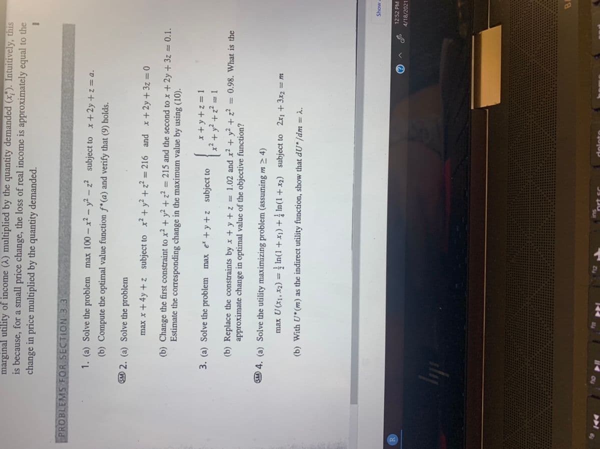 marginal utility of income (A) multiplied by the quantity demanded (x;). Intuitively, this
is because, for a small price change, the loss of real income is approximately equal to the
change in price multiplied by the quantity demanded.
PROBLEMS FOR SECTION 3 3
1. (a) Solve the problem max 100 – x² - y² – z² subject to x + 2y + z = a.
(b) Compute the optimal value function f*(a) and verify that (9) holds.
SM 2. (a) Solve the problem
max x + 4y + z subject to x² + y² + z² = 216 and x+ 2y +3z = 0
%3D
(b) Change the first constraint to x² + y² + z² = 215 and the second to x + 2y + 3z = 0.1.
Estimate the corresponding change in the maximum value by using (10).
3. (a) Solve the problem max e +y +z subject to
I = 2 + 6 + x
x2 + y?.
+z? = 1
(b) Replace the constraints by x + y + z = 1.02 and x2 + y? + z? = 0.98. What is the
approximate change in optimal value of the objective function?
SM 4. (a) Solve the utility maximizing problem (assuming m > 4)
max U(x1, x2) = In(1+ x1) + In(1 + x2) subject to 2x1 + 3x2 = m
(b) With U*(m) as the indirect utility function, show that dU* /dm = .
Show a
12:52 PM
R
4/18/2021
dy
