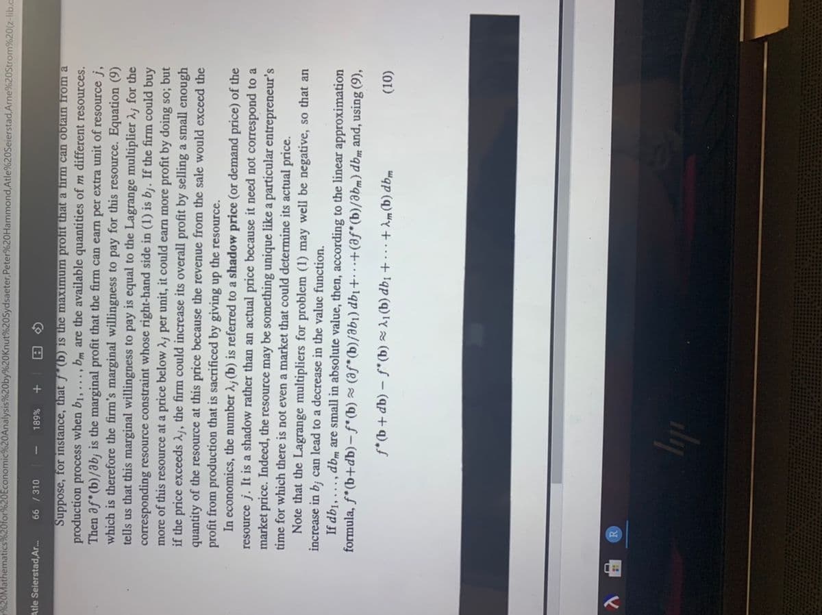 %20Mathematics%20for%20Economic%20Analysis%20by%20Knut%20Sydsaeter,Peter%20Hammond,Atle%20Seierstad, Arne%20Strom%20(z-lib.a
Atle Seierstad,Ar..
66 / 310
%68L
+
Suppose, for instance, that f*(b) is the maximum profit that a firm can obtain from a
production process when b1, ..., bm are the available quantities of m different resources.
Then af* (b)/ab; is the marginal profit that the firm can earn per extra unit of resource j,
which is therefore the firm's marginal willingness to pay for this resource. Equation (9)
tells us that this marginal willingness to pay is equal to the Lagrange multiplier 2; for the
corresponding resource constraint whose right-hand side in (1) is b¡. If the firm could buy
more of this resource at a price below A¡ per unit, it could earn more profit by doing so; but
if the price exceeds Aj, the firm could increase its overall profit by selling a small enough
quantity of the resource at this price because the revenue from the sale would exceed the
profit from production that is sacrificed by giving up the resource.
In economics, the number ; (b) is referred to a shadow price (or demand price) of the
resource j. It is a shadow rather than an actual price because it need not correspond to a
market price. Indeed, the resource may be something unique like a particular entrepreneur's
time for which there is not even a market that could determine its actual price.
Note that the Lagrange multipliers for problem (1) may well be negative, so that an
increase in b; can lead to a decrease in the value function.
If db1, ..., dbm are small in absolute value, then, according to the linear approximation
formula, f*(b+db) – f* (b) ~ (af*(b)/ab¡) db1+ ..+(af* (b)/abm) dbm and, using (9),
(10)
"ap (q) "Y + ...+ !qp (q) 'Y (q),f – (qp + q),f
dy
