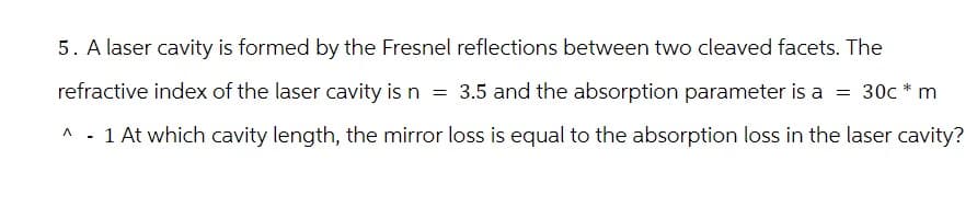 5. A laser cavity is formed by the Fresnel reflections between two cleaved facets. The
refractive index of the laser cavity is n = 3.5 and the absorption parameter is a = 30c* m
Λ
^ - 1 At which cavity length, the mirror loss is equal to the absorption loss in the laser cavity?