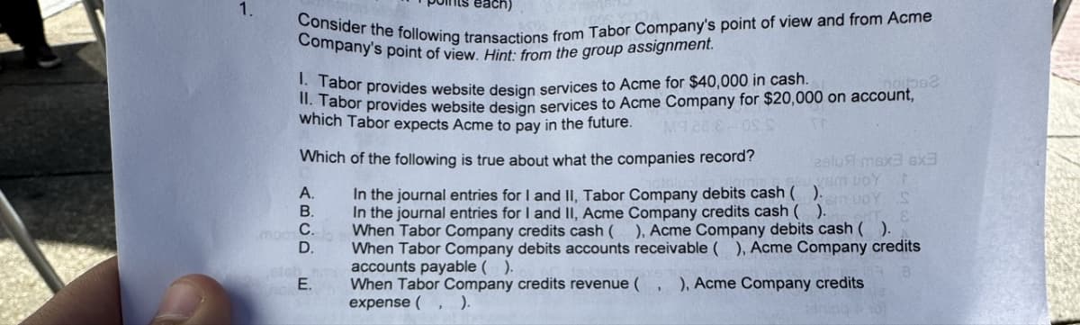 1.
Consider the following transactions from Tabor Company's point of view and from Acme
Company's point of view. Hint: from the group assignment.
Tabor provides website design services to Acme for $40,000 in cash. noibbs2
II. Tabor provides website design services to Acme Company for $20,000 on account,
which Tabor expects Acme to pay in the future. M9288 0SS
Which of the following is true about what the companies record?
asluft max3 6x3
etch
ABCD
D.
JOY
In the journal entries for I and II, Tabor Company debits cash ()uoy S
In the journal entries for I and II, Acme Company credits cash ( ).
E
When Tabor Company credits cash ( ), Acme Company debits cash ( ).
When Tabor Company debits accounts receivable ( ), Acme Company credits
accounts payable ( ).
8
E.
When Tabor Company credits revenue ( ), Acme Company credits
expense ( ).