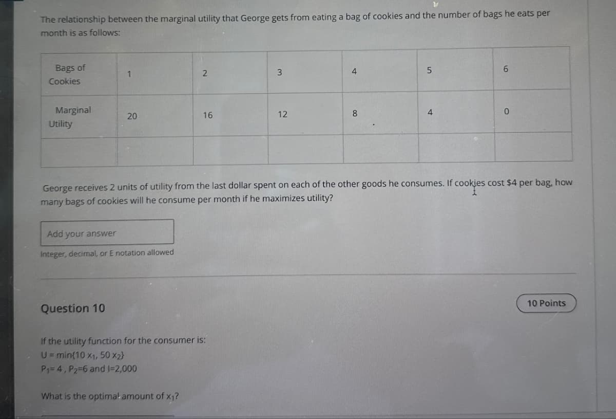 The relationship between the marginal utility that George gets from eating a bag of cookies and the number of bags he eats per
month is as follows:
Bags of
Cookies
1
2
3
4
S
6
Marginal
Utility
20
16
12
8
4
0
George receives 2 units of utility from the last dollar spent on each of the other goods he consumes. If cookies cost $4 per bag, how
many bags of cookies will he consume per month if he maximizes utility?
Add your answer
Integer, decimal, or E notation allowed
Question 10
If the utility function for the consumer is:
U= min{10 x1, 50 x2}
P₁= 4, P₂-6 and 1-2,000
What is the optimal amount of x₁?
10 Points