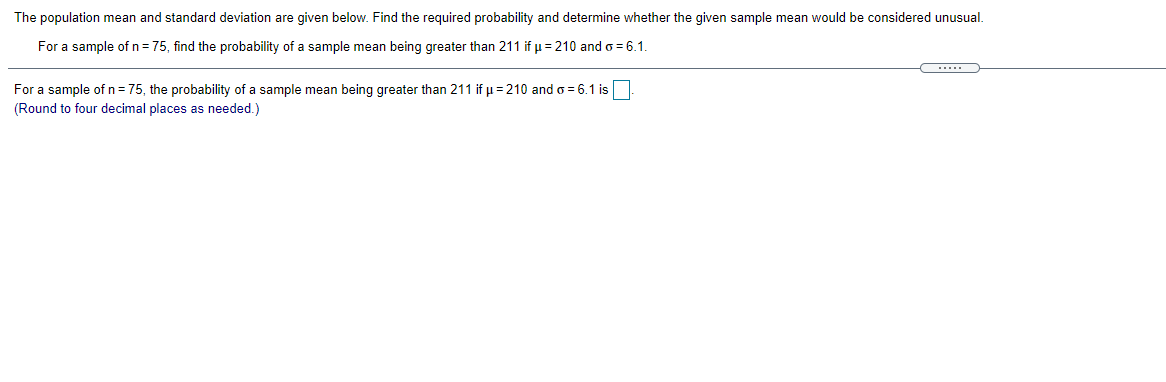 The population mean and standard deviation are given below. Find the required probability and determine whether the given sample mean would be considered unusual.
For a sample of n = 75, find the probability of a sample mean being greater than 211 if u = 210 and o = 6.1.
For a sample of n = 75, the probability of a sample mean being greater than 211 if u = 210 and = 6.1 is
(Round to four decimal places as needed.)
