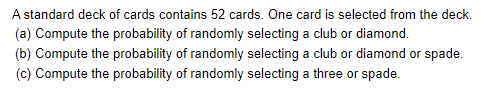 A standard deck of cards contains 52 cards. One card is selected from the deck.

(a) Compute the probability of randomly selecting a club or diamond.

(b) Compute the probability of randomly selecting a club or diamond or spade.

(c) Compute the probability of randomly selecting a three or spade.