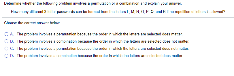 **Determine whether the following problem involves a permutation or a combination and explain your answer.**

How many different 3-letter passwords can be formed from the letters L, M, N, O, P, Q, and R if no repetition of letters is allowed?

**Choose the correct answer below:**

- A. The problem involves a permutation because the order in which the letters are selected does matter.
- B. The problem involves a combination because the order in which the letters are selected does not matter.
- C. The problem involves a permutation because the order in which the letters are selected does not matter.
- D. The problem involves a combination because the order in which the letters are selected does matter.