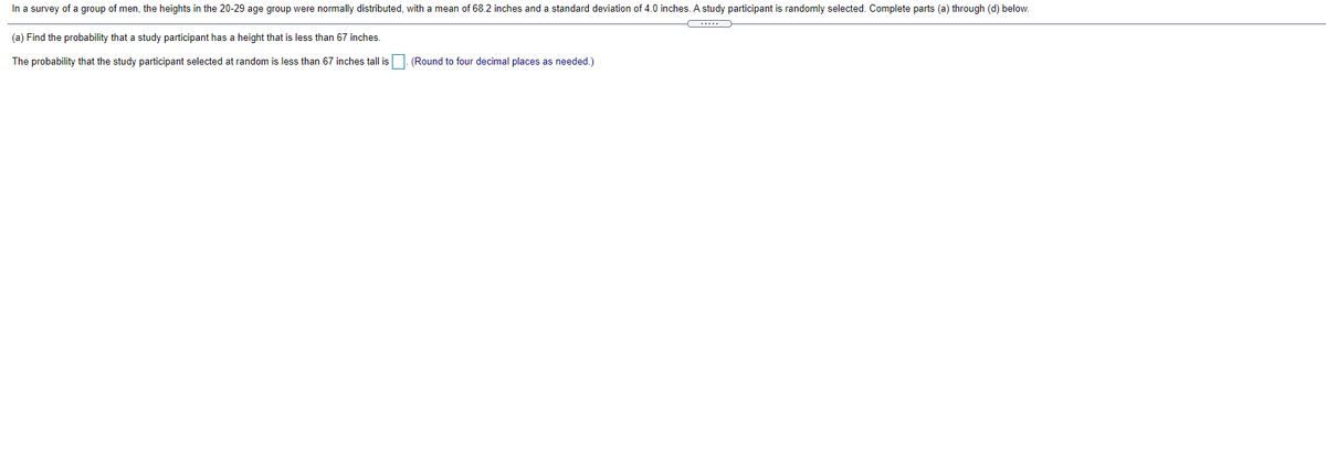 In a survey of a group of men, the heights in the 20-29 age group were normally distributed, with a mean of 68.2 inches and a standard deviation of 4.0 inches. A study participant is randomly selected. Complete parts (a) through (d) below.
(a) Find the probability that a study participant has a height that is less than 67 inches.
The probability that the study participant selected at random is less than 67 inches tall is
(Round to four decimal places as needed.)
