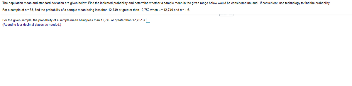 The population mean and standard deviation are given below. Find the indicated probability and determine whether a sample mean in the given range below would be considered unusual. If convenient, use technology to find the probability.
For a sample of n = 33, find the probability of a sample mean being less than 12,749 or greater than 12,752 when u= 12,749 and o = 1.6.
For the given sample, the probability of a sample mean being less than 12,749 or greater than 12,752 is
(Round to four decimal places as needed.)
