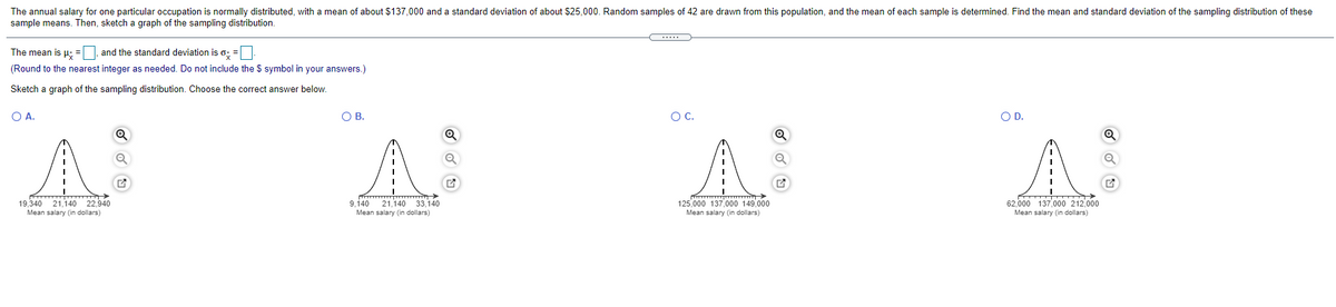 The annual salary for one particular occupation is normally distributed, with a mean of about $137,000 and a standard deviation of about $25,000. Random samples of 42 are drawn from this population, and the mean of each sample is determined. Find the mean and standard deviation of the sampling distribution of these
sample means. Then, sketch a graph of the sampling distribution.
The mean is µ; = |, and the standard deviation is o; =
(Round to the nearest integer as needed. Do not include the $ symbol in your answers.)
Sketch a graph of the sampling distribution. Choose the correct answer below.
O A.
OB.
OC.
OD.
A
19,340 21.140 22.940
62.000 137.00o 212.000
125,000 137,000 149,000
Mean salary (in dollars)
9,140 21,140 33,140
Mean salary (in dollars)
Mean salary (in dollars)
Mean salary (in dollars)
