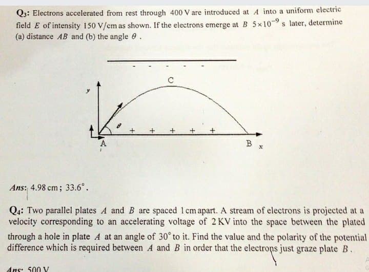 Q3: Electrons accelerated from rest through 400 V are introduced at A into a uniform electric
field E of intensity 150 V/cm as shown. If the electrons emerge at B 5x109 s later, determine
(a) distance AB and (b) the angle 0.
B
Ans: 4.98 cm; 33.6°.
Q4: Two parallel plates A and B are spaced 1 cm apart. A stream of electrons is projected at a
velocity corresponding to an accelerating voltage of 2 KV into the space between the plated
through a hole in plate A at an angle of 30° to it. Find the value and the polarity of the potential
difference which is required between A and B in order that the electrops just graze plate B.
Ans: 500 V
