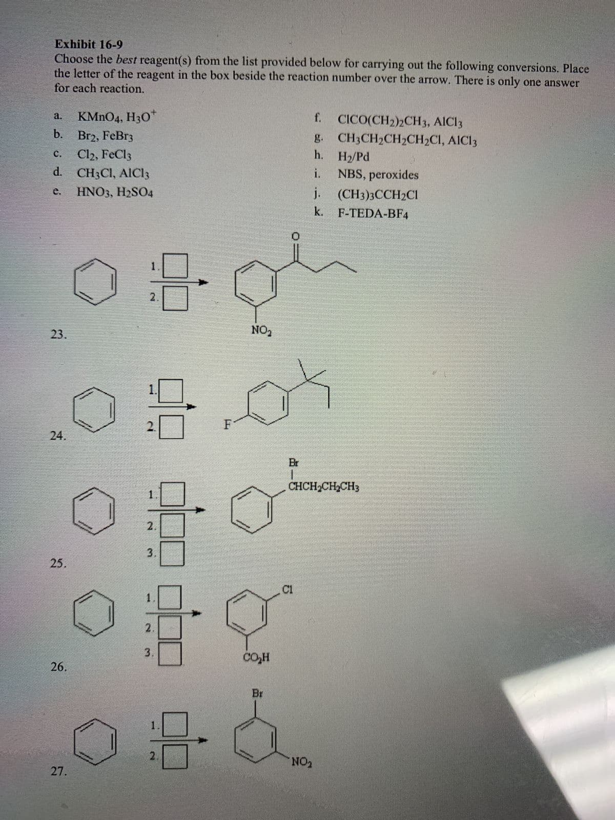 2
Exhibit 16-9
Choose the best reagent(s) from the list provided below for carrying out the following conversions. Place
the letter of the reagent in the box beside the reaction number over the arrow. There is only one answer
for each reaction.
a. KMnO4, H3O
b. Br2, FeBr3
C.
Cl2, FeCl3
d. CH3Cl, AIC13
e.
HNO3, H2SO4
23.
24.
25.
26.
27.
1
2.
3.
2.
3.
1
2.
F
NO₂
CO₂H
Br
C1
f.
g.
h.
i.
CICO(CH2)2CH3, AIC13
CH3CH₂CH₂CH₂C1, AIC13
NO₂
H₂/Pd
NBS, peroxides
j.
(CH3)3CCH2Cl
k. F-TEDA-BF4
CHCH₂CH₂CH3