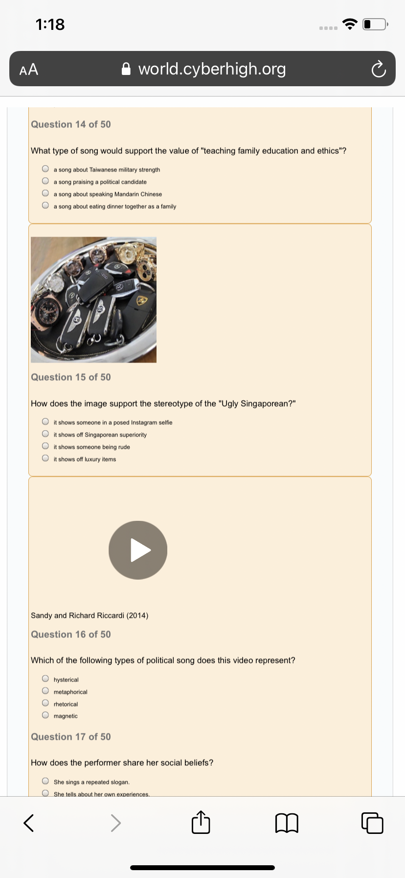 1:18
AA
A world.cyberhigh.org
Question 14 of 50
What type of song would support the value of "teaching family education and ethics"?
O a song about Taiwanese military strength
a song praising a political candidate
a song about speaking Mandarin Chinese
O a song about eating dinner together as a family
Question 15 of 50
How does the image support the stereotype of the "Ugly Singaporean?"
O it shows someone in a posed Instagram selfie
it shows off Singaporean superiority
shows someone being rude
O it shows off luxury items
Sandy and Richard Riccardi (2014)
Question 16 of 50
Which of the following types of political song does this video represent?
O hysterical
O metaphorical
O rhetorical
O magnetic
Question 17 of 50
How does the performer share her social beliefs?
O She sings a repeated slogan.
O She tells about her own experiences.
>
