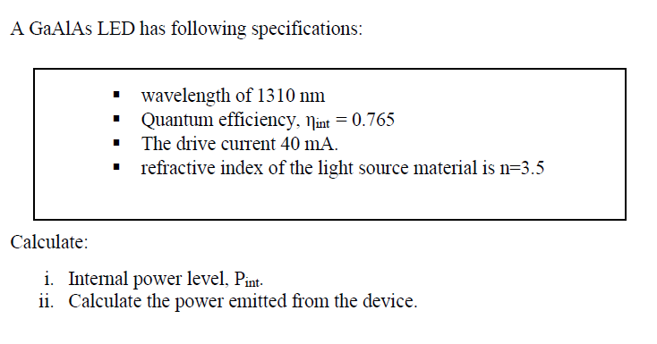 A GAAIAS LED has following specifications:
wavelength of 1310 nm
Quantum efficiency, Nint = 0.765
The drive current 40 mA.
refractive index of the light source material is n=3.5
Calculate:
i. Internal power level, Pint-
ii. Calculate the power emitted from the device.
