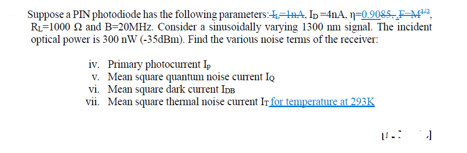 Suppose a PIN photodiode has the following parameters:=lnA, Ip=4nA, 1=0.9085, F-=M2,
R1=1000 Q and B=20MHZ. Consider a sinusoidally varying 1300 nm signal. The incident
optical power is 300 nW (-35dBm). Find the various noise terms of the receiver:
iv. Primary photocurrent Ip
V. Mean square quantum noise current Iq
vi. Mean square dark current IdB
vii. Mean square thermal noise current IT for temperature at 293K
