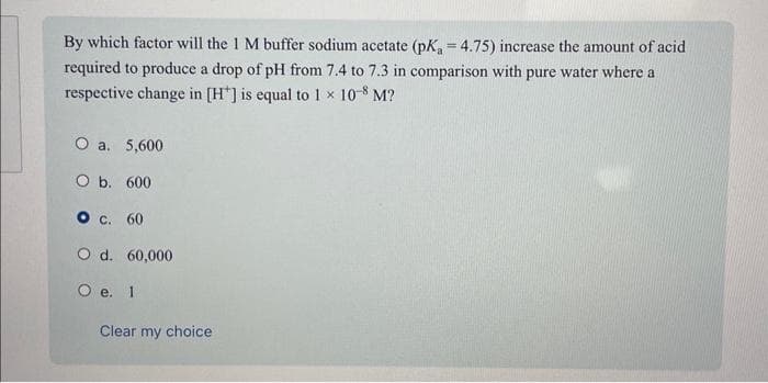 By which factor will the 1 M buffer sodium acetate (pK, = 4.75) increase the amount of acid
required to produce a drop of pH from 7.4 to 7.3 in comparison with pure water where a
respective change in [H] is equal to 1 × 10-8 M?
O a. 5,600
O b. 600
O c. 60
O d. 60,000
O e. 1
Clear my choice