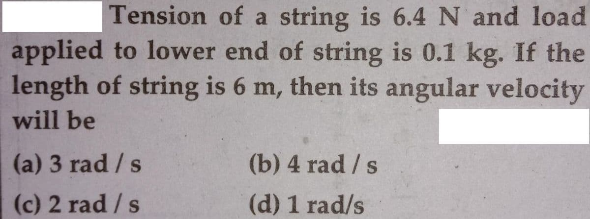 Tension of a string is 6.4 N and load
applied to lower end of string is 0.1 kg. If the
length of string is 6 m, then its angular velocity
will be
(a) 3 rad /s
(b) 4 rad /s
(c) 2 rad /s
(d) 1 rad/s
