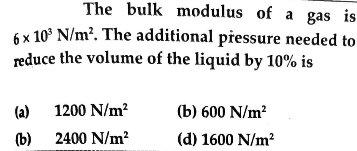 The bulk modulus of a gas is
6 x 10° N/m?. The additional přessure needed to
reduce the volume of the liquid by 10% is
(a)
1200 N/m?
(b) 600 N/m?
(b)
2400 N/m²
(d) 1600 N/m²
