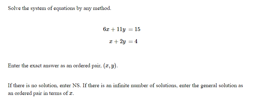 ### Solving Systems of Equations

**Problem Statement:**

Solve the system of equations by any method.

\[
\begin{aligned}
6x + 11y &= 15 \\
x + 2y &= 4
\end{aligned}
\]

Enter the exact answer as an ordered pair, \((x, y)\).

If there is no solution, enter NS. If there is an infinite number of solutions, enter the general solution as an ordered pair in terms of \(x\).

---

### Explanation:

- **System of Equations:** A set of two or more equations that have common variables. Solving a system of equations means finding the values of the variables that satisfy all equations simultaneously.

- **Methods to Solve the System:**
  - **Substitution Method:** Solve one of the equations for one variable and substitute this expression into the other equation.
  - **Elimination Method:** Manipulate the equations to eliminate one variable, making it possible to solve for the remaining variable.
  - **Graphical Method:** Graph the equations on a coordinate plane to find the point(s) of intersection.

- **Possible Outcomes:**
  - A single solution \((x, y)\): The lines intersect at one point.
  - No solution (NS): The lines are parallel and do not intersect.
  - Infinite solutions: The lines coincide, meaning every point on one line is also on the other line.