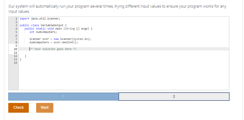 Our system will automatically run your program several times, trying different input values to ensure your program works for any
input values.
1 import java.util.Scanner;
2
3 public class Variableoutput {
public static void main (String [] args) {
int numComputers;
6
7
Scanner scnr = new Scanner(System.in);
numComputers = scnr.nextInt();
8
V* Your solution goes here */
10
11
12
13 }
14
2
Check
Next
