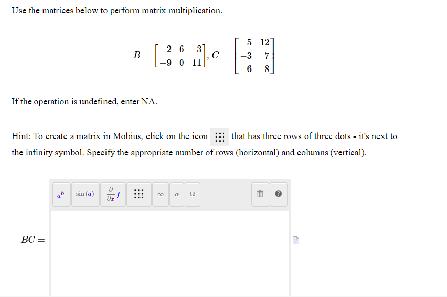 Use the matrices below to perform matrix multiplication.
5 12
3]
C =
2 6
B =
-9 0 11
-3
7
8
If the operation is undefined, enter NA.
Hint: To create a matrix in Mobius, click on the icon that has three rows of three dots - it's next to
the infinity symbol. Specify the appropriate number of rows (horizontal) and columns (vertical).
ab
sin (a)
f
00 a 2
BC =
