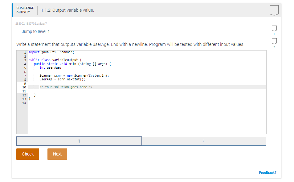 CHALLENGE
1.1.2: Output variable value.
АCTIVITY
283902.1889792.qx3zay7
Jump to level 1
Write a statement that outputs variable userAge. End with a newline. Program will be tested with different input values.
2
1 import java.util.Scanner;
2
3 public class variableoutput {
public static void main (String [] args) {
int userAge;
4
Scanner scnr = new Scanner(system.in);
userAge = scnr.nextInt();
7
y* Your solution goes here */
10
11
}
13 }
12
14
1
2
Check
Next
Feedback?
