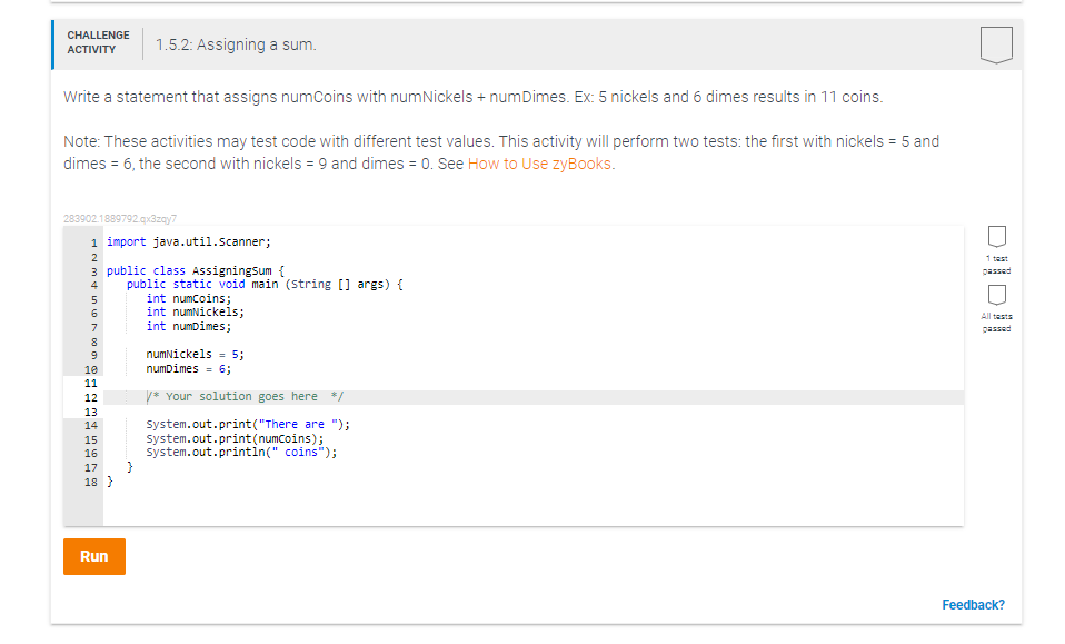 CHALLENGE
1.5.2: Assigning a sum.
АCTIVITY
Write a statement that assigns numCoins with numNickels + numDimes. Ex: 5 nickels and 6 dimes results in 11 coins.
Note: These activities may test code with different test values. This activity will perform two tests: the first with nickels = 5 and
dimes = 6, the second with nickels = 9 and dimes = 0. See How to Use zyBooks.
283902.1889792.quazey7
1 import java.util.Scanner;
1 test
3 public class AssigningSum {
passed
public static void main (string [] args) {
int numcoins;
int numNickels;
int numDimes;
4
All tests
7
passed
numNickels = 5;
numDimes = 6;
10
11
12
y* Your solution goes here */
13
14
system.out.print("There are ");
System.out.print(numcoins);
system.out.printin(" coins");
15
16
17
18 }
Run
Feedback?
