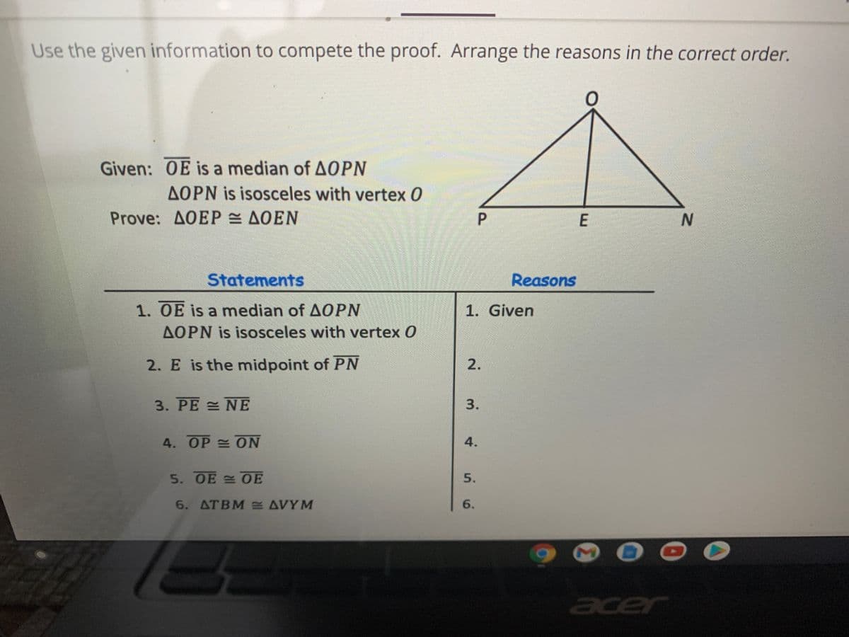 Use the given information to compete the proof. Arrange the reasons in the correct order.
Given: OE is a median of AOPN
AOPN is isosceles with vertex 0
Prove: AOEP AOEN
P
N.
Statements
Reasons
1. OE is a median of AOPN
AOPN is isosceles with vertex O
1. Given
2. E is the midpoint of PN
2.
3. PE = NE
3.
4. OP ON
4.
5. OE 0E
5.
6. ATBM AVYM
6.
acer
