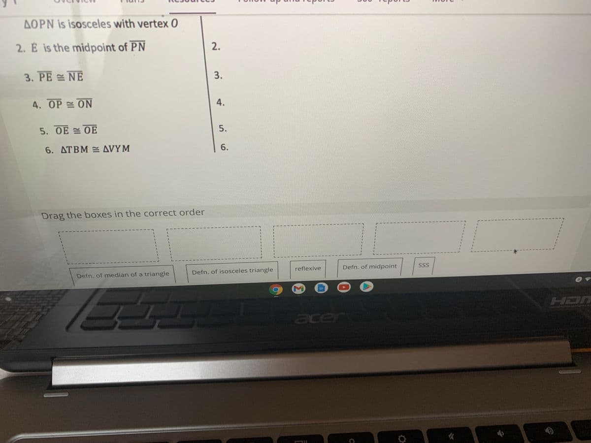AOPN is isosceles with vertex 0
2. É is the midpoint of PN
3. PE NE
3.
4. OP = ON
5. OE OE
5.
6. ATBM AVYM
6.
Drag the boxes in the correct order
Defn. of median of a triangle
Defn. of isosceles triangle
reflexive
Defn. of midpoint
SSS
HDN
cer
2.
4.
1.
