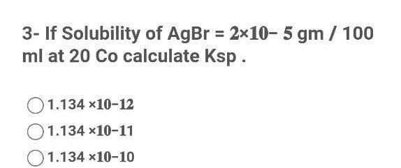 3- If Solubility of AgBr = 2x10- 5 gm / 100
ml at 20 Co calculate Ksp.
O1.134 x10-12
1.134 x10-11
O1.134 x10-10
