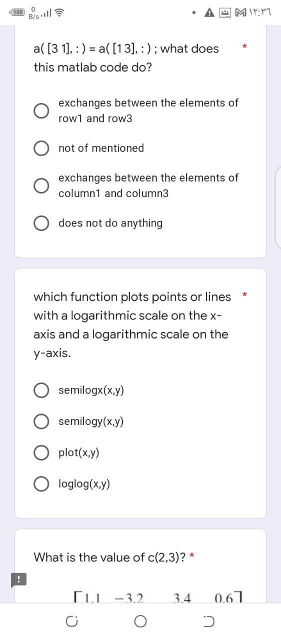 100 B/sll ?
a( [3 1], : ) = a( [13], :) ; what does
this matlab code do?
exchanges between the elements of
row1 and row3
not of mentioned
exchanges between the elements of
column1 and column3
does not do anything
which function plots points or lines
with a logarithmic scale on the x-
axis and a logarithmic scale on the
у-аxis.
semilogx(x,y)
semilogy(x,y)
plot(x,y)
loglog(x,y)
What is the value of c(2,3)? *
[iu -3.2
3.4
0.67
