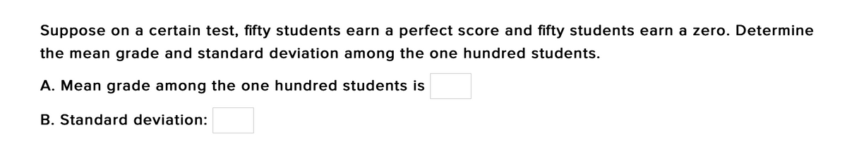 Suppose on a certain test, fifty students earn a perfect score and fifty students earn a zero. Determine
the mean grade and standard deviation among the one hundred students.
A. Mean grade among the one hundred students is
B. Standard deviation:
